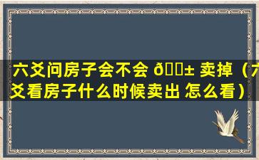 六爻问房子会不会 🐱 卖掉（六爻看房子什么时候卖出 怎么看）